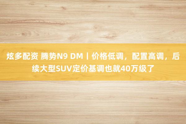 炫多配资 腾势N9 DM丨价格低调，配置高调，后续大型SUV定价基调也就40万级了