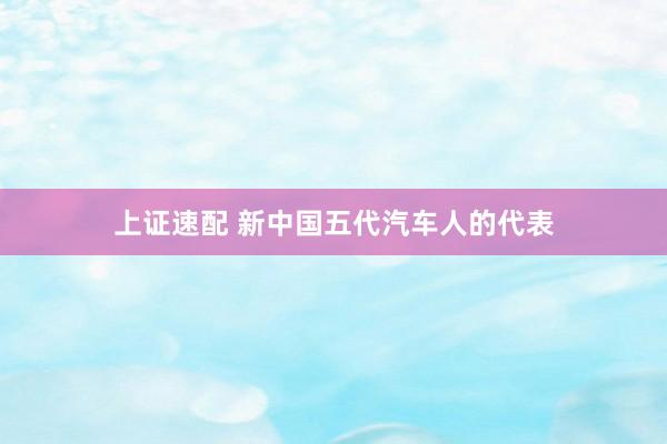上证速配 新中国五代汽车人的代表