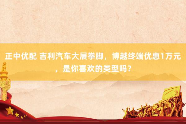 正中优配 吉利汽车大展拳脚，博越终端优惠1万元，是你喜欢的类型吗？