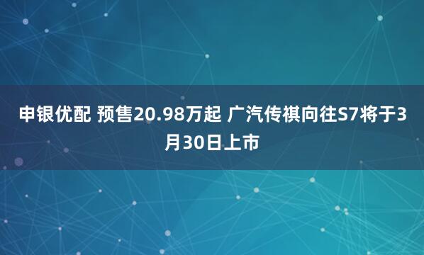 申银优配 预售20.98万起 广汽传祺向往S7将于3月30日上市