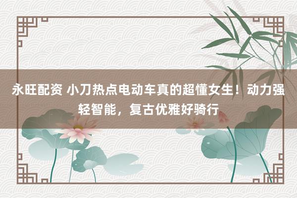 永旺配资 小刀热点电动车真的超懂女生！动力强轻智能，复古优雅好骑行