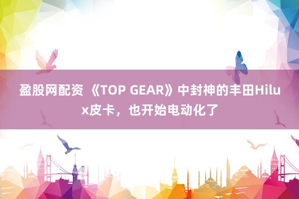 盈股网配资 《TOP GEAR》中封神的丰田Hilux皮卡，也开始电动化了