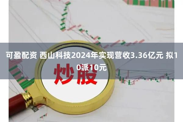 可盈配资 西山科技2024年实现营收3.36亿元 拟10派10元