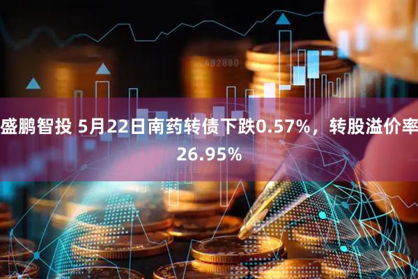 盛鹏智投 5月22日南药转债下跌0.57%，转股溢价率26.95%