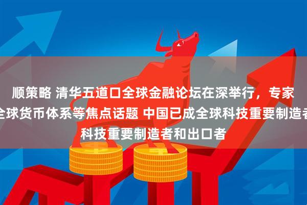 顺策略 清华五道口全球金融论坛在深举行，专家学者热议全球货币体系等焦点话题 中国已成全球科技重要制造者和出口者
