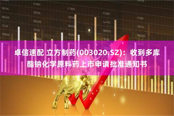 卓信速配 立方制药(003020.SZ)：收到多库酯钠化学原料药上市申请批准通知书