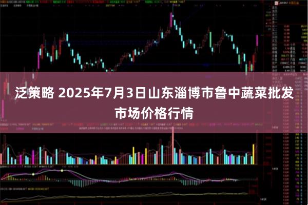 泛策略 2025年7月3日山东淄博市鲁中蔬菜批发市场价格行情