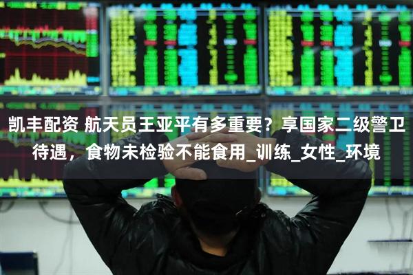 凯丰配资 航天员王亚平有多重要？享国家二级警卫待遇，食物未检验不能食用_训练_女性_环境