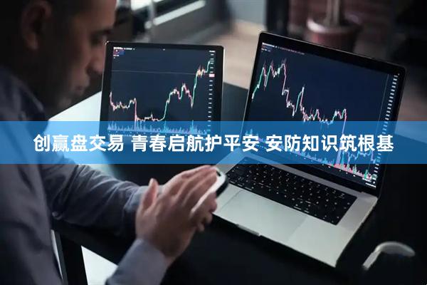 创赢盘交易 青春启航护平安 安防知识筑根基