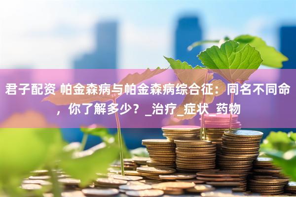 君子配资 帕金森病与帕金森病综合征：同名不同命，你了解多少？_治疗_症状_药物
