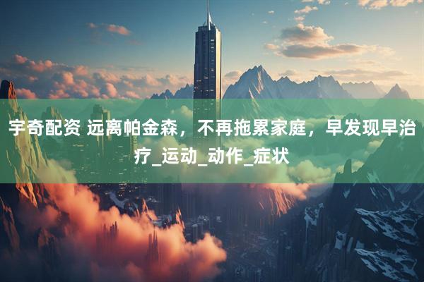 宇奇配资 远离帕金森，不再拖累家庭，早发现早治疗_运动_动作_症状