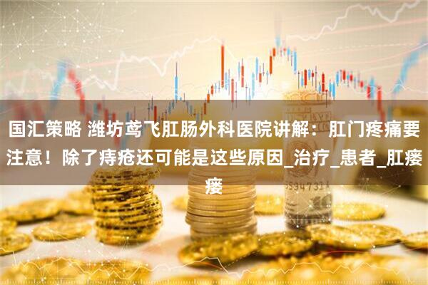 国汇策略 潍坊鸢飞肛肠外科医院讲解：肛门疼痛要注意！除了痔疮还可能是这些原因_治疗_患者_肛瘘