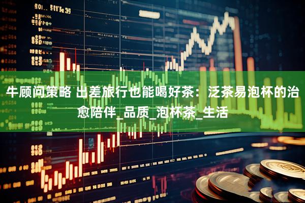 牛顾问策略 出差旅行也能喝好茶：泛茶易泡杯的治愈陪伴_品质_泡杯茶_生活