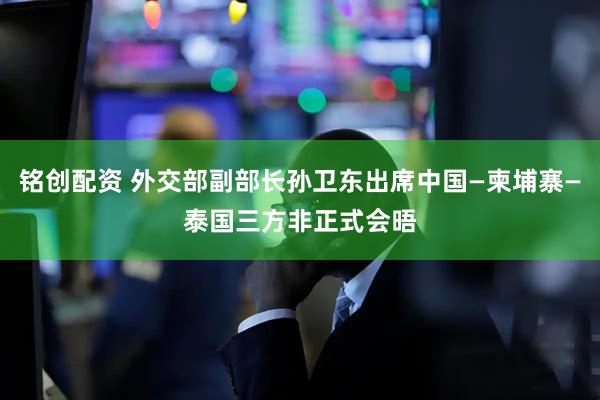 铭创配资 外交部副部长孙卫东出席中国—柬埔寨—泰国三方非正式会晤