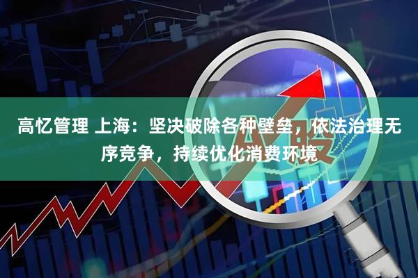高忆管理 上海：坚决破除各种壁垒，依法治理无序竞争，持续优化消费环境